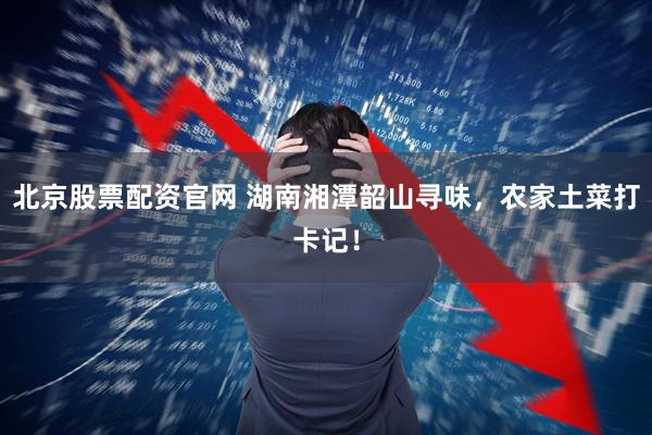北京股票配资官网 湖南湘潭韶山寻味，农家土菜打卡记！