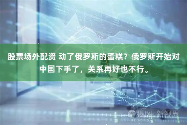 股票场外配资 动了俄罗斯的蛋糕？俄罗斯开始对中囯下手了，关系再好也不行。