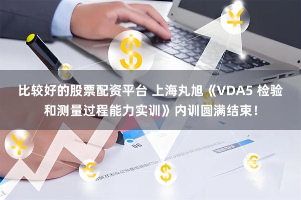 比较好的股票配资平台 上海丸旭《VDA5 检验和测量过程能力实训》内训圆满结束！