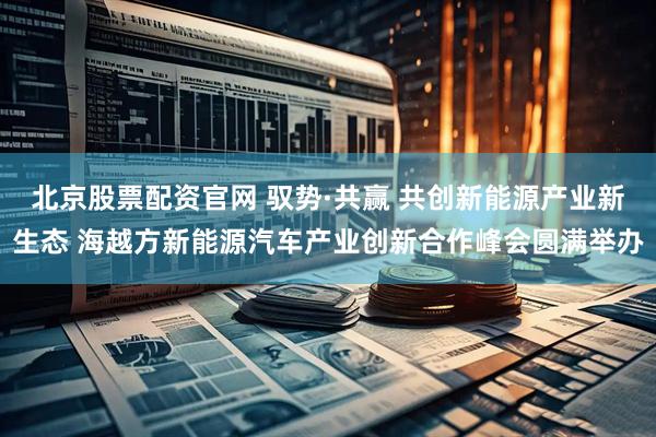 北京股票配资官网 驭势·共赢 共创新能源产业新生态 海越方新能源汽车产业创新合作峰会圆满举办