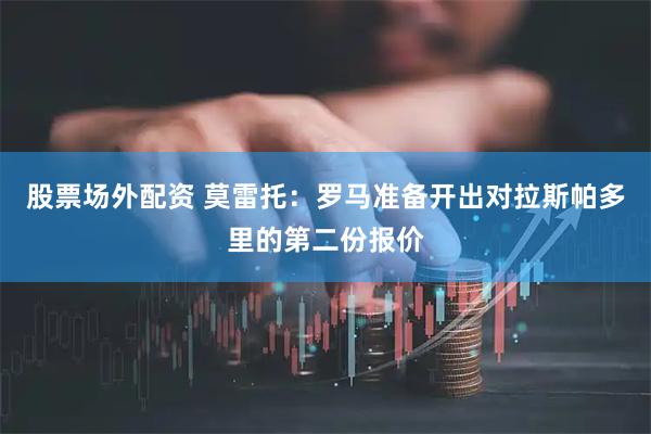股票场外配资 莫雷托：罗马准备开出对拉斯帕多里的第二份报价