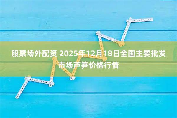 股票场外配资 2025年12月18日全国主要批发市场芦笋价格行情