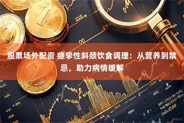 股票场外配资 痉挛性斜颈饮食调理：从营养到禁忌，助力病情缓解