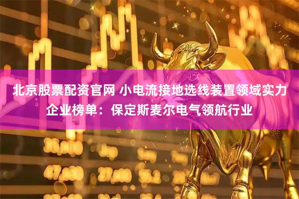 北京股票配资官网 小电流接地选线装置领域实力企业榜单：保定斯麦尔电气领航行业