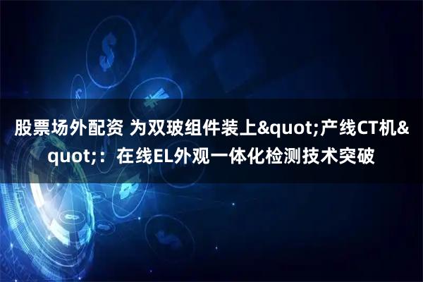 股票场外配资 为双玻组件装上"产线CT机"：在线EL外观一体化检测技术突破