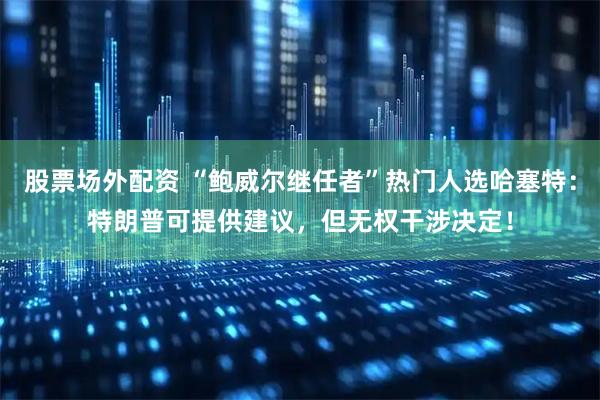 股票场外配资 “鲍威尔继任者”热门人选哈塞特：特朗普可提供建议，但无权干涉决定！