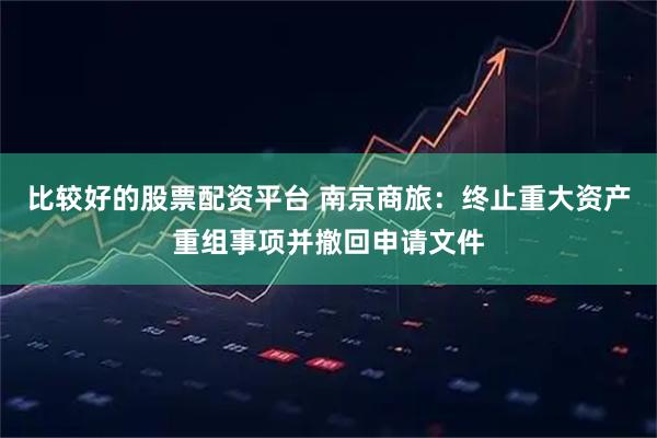 比较好的股票配资平台 南京商旅：终止重大资产重组事项并撤回申请文件