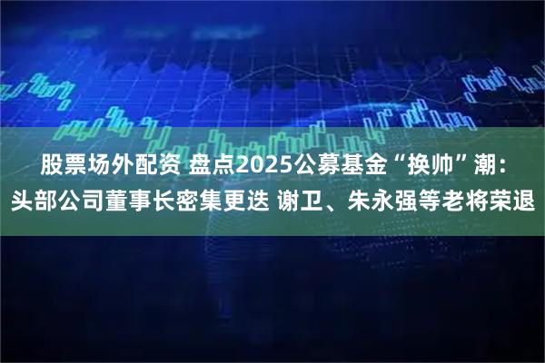 股票场外配资 盘点2025公募基金“换帅”潮：头部公司董事长密集更迭 谢卫、朱永强等老将荣退