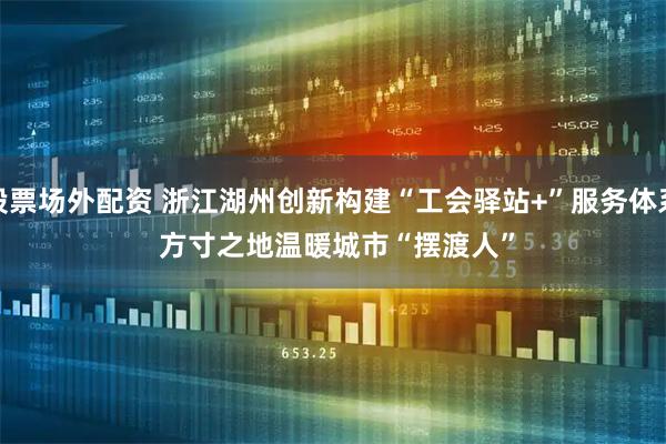 股票场外配资 浙江湖州创新构建“工会驿站+”服务体系 方寸之地温暖城市“摆渡人”