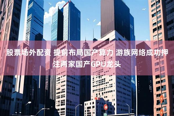 股票场外配资 提前布局国产算力 游族网络成功押注两家国产GPU龙头