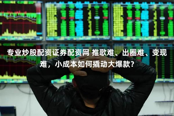 专业炒股配资证券配资网 推歌难、出圈难、变现难，小成本如何撬动大爆款？