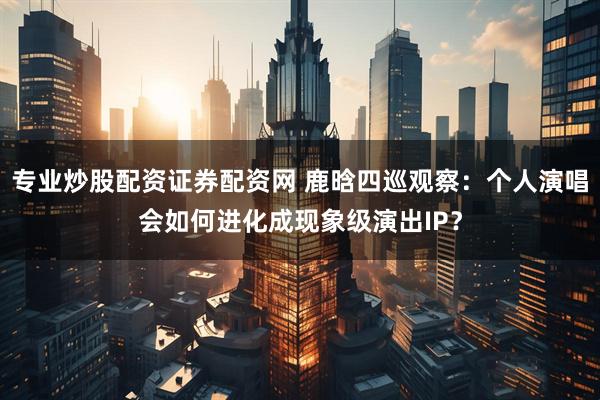 专业炒股配资证券配资网 鹿晗四巡观察：个人演唱会如何进化成现象级演出IP？