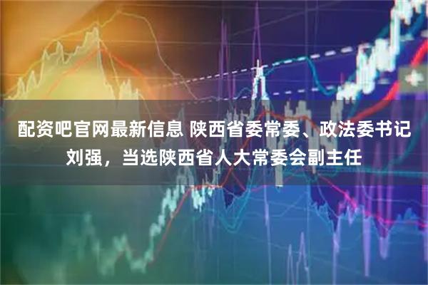 配资吧官网最新信息 陕西省委常委、政法委书记刘强，当选陕西省人大常委会副主任
