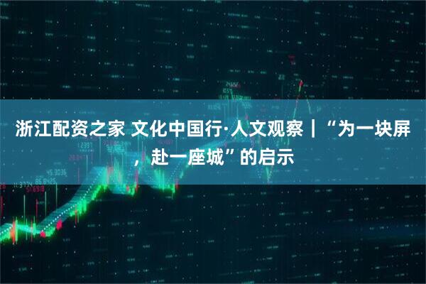 浙江配资之家 文化中国行·人文观察｜“为一块屏，赴一座城”的启示