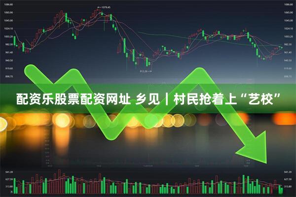 配资乐股票配资网址 乡见｜村民抢着上“艺校”