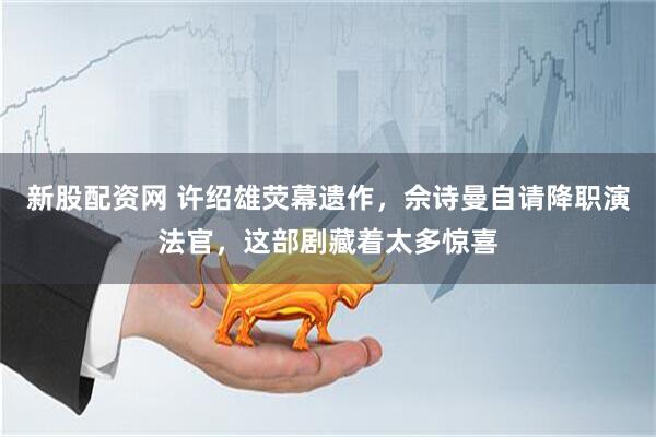 新股配资网 许绍雄荧幕遗作，佘诗曼自请降职演法官，这部剧藏着太多惊喜