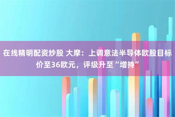 在线精明配资炒股 大摩：上调意法半导体欧股目标价至36欧元，评级升至“增持”