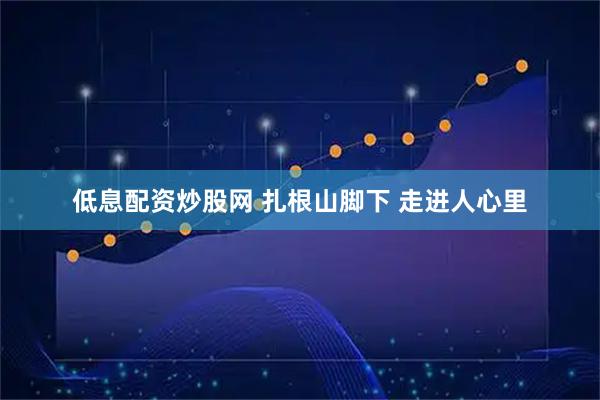 低息配资炒股网 扎根山脚下 走进人心里