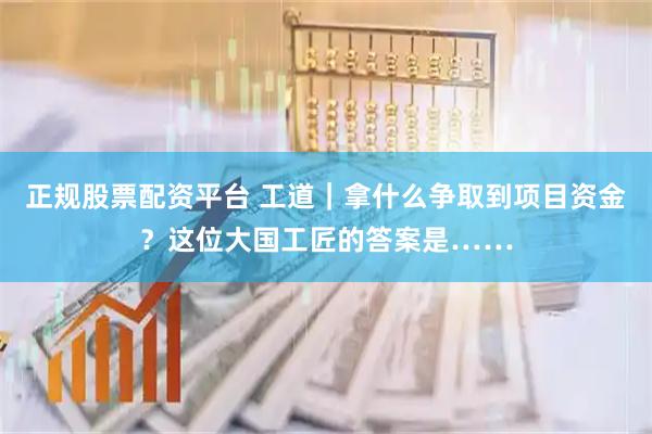正规股票配资平台 工道|拿什么争取到项目资金?这位大国工匠的答案是……