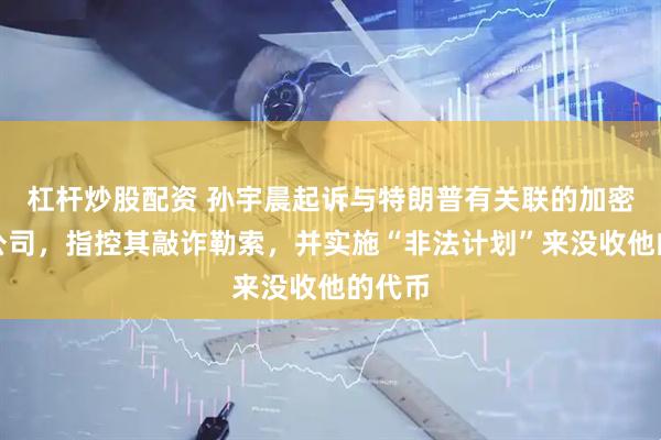 杠杆炒股配资 孙宇晨起诉与特朗普有关联的加密货币公司，指控其敲诈勒索，并实施“非法计划”来没收他的代币