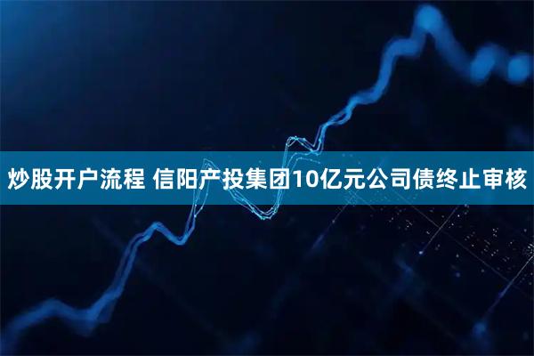 炒股开户流程 信阳产投集团10亿元公司债终止审核