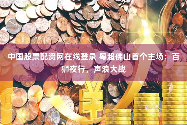 中国股票配资网在线登录 粤超佛山首个主场：百狮夜行，声浪大战