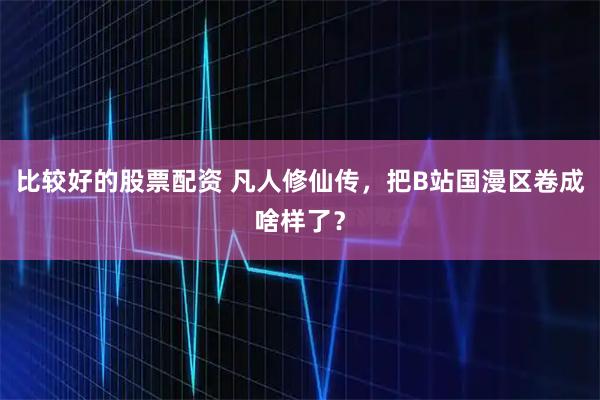 比较好的股票配资 凡人修仙传，把B站国漫区卷成啥样了？