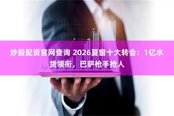 炒股配资官网查询 2026夏窗十大转会：1亿水货领衔，巴萨枪手抢人