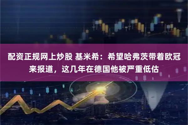 配资正规网上炒股 基米希：希望哈弗茨带着欧冠来报道，这几年在德国他被严重低估
