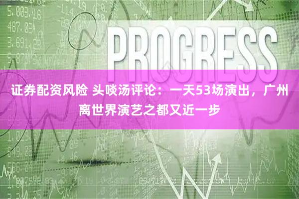 证券配资风险 头啖汤评论：一天53场演出，广州离世界演艺之都又近一步