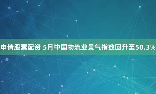 申请股票配资 5月中国物流业景气指数回升至50.3%