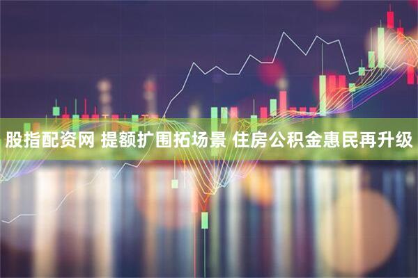 股指配资网 提额扩围拓场景 住房公积金惠民再升级