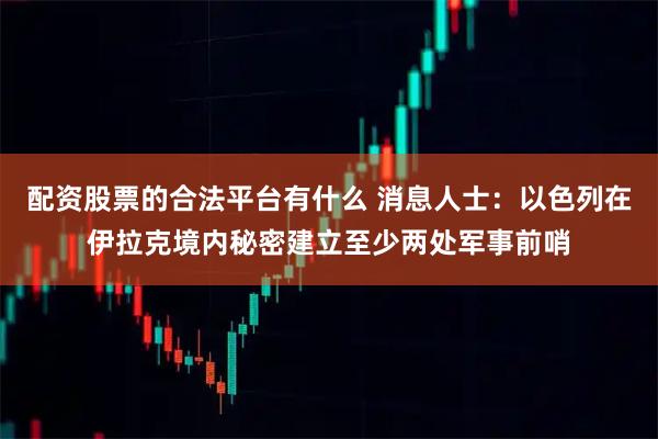 配资股票的合法平台有什么 消息人士：以色列在伊拉克境内秘密建立至少两处军事前哨