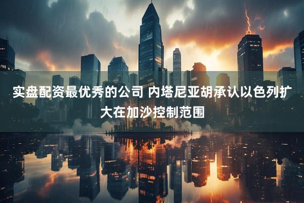实盘配资最优秀的公司 内塔尼亚胡承认以色列扩大在加沙控制范围