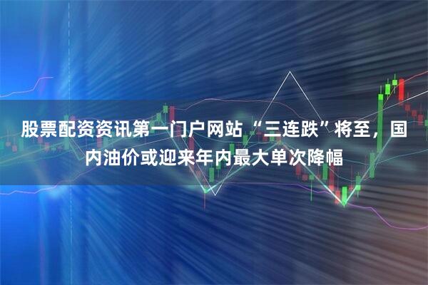 股票配资资讯第一门户网站 “三连跌”将至，国内油价或迎来年内最大单次降幅
